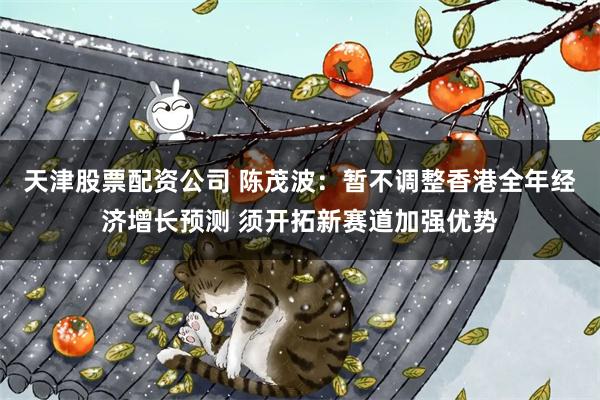 天津股票配资公司 陈茂波：暂不调整香港全年经济增长预测 须开拓新赛道加强优势