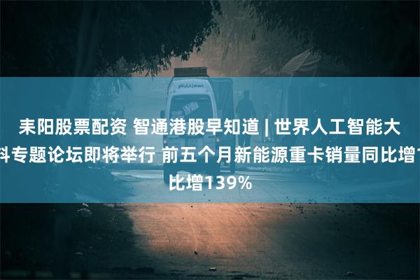 耒阳股票配资 智通港股早知道 | 世界人工智能大会语料专题论坛即将举行 前五个月新能源重卡销量同比增139%