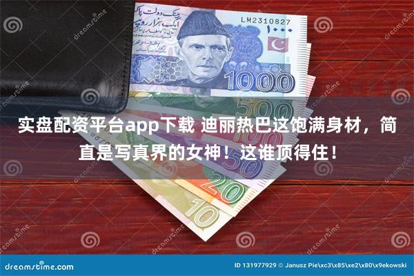 实盘配资平台app下载 迪丽热巴这饱满身材，简直是写真界的女神！这谁顶得住！