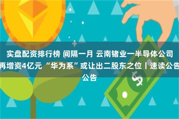 实盘配资排行榜 间隔一月 云南锗业一半导体公司再增资4亿元 “华为系”或让出二股东之位丨速读公告