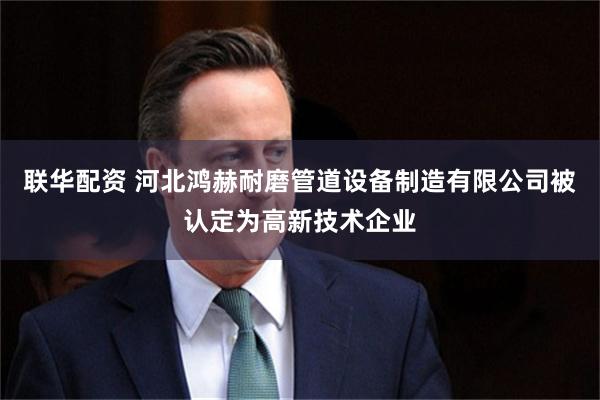 联华配资 河北鸿赫耐磨管道设备制造有限公司被认定为高新技术企业