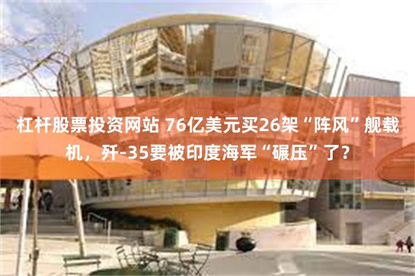 杠杆股票投资网站 76亿美元买26架“阵风”舰载机，歼-35要被印度海军“碾压”了？