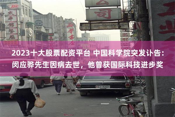 2023十大股票配资平台 中国科学院突发讣告：闵应骅先生因病去世，他曾获国际科技进步奖