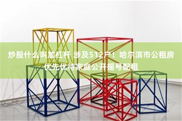 炒股什么叫加杠杆 涉及512户！哈尔滨市公租房优先优待家庭公开摇号配租