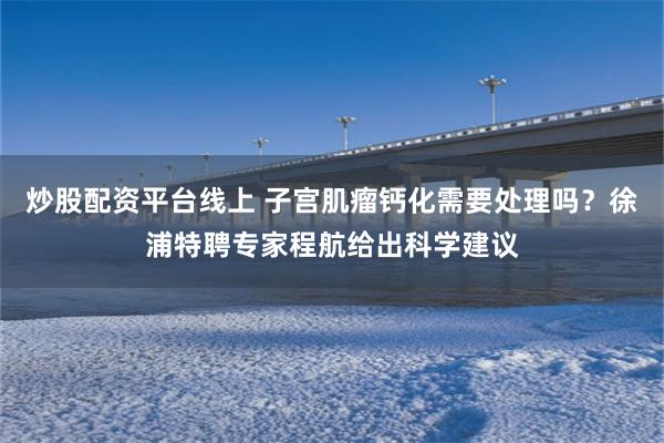 炒股配资平台线上 子宫肌瘤钙化需要处理吗？徐浦特聘专家程航给出科学建议