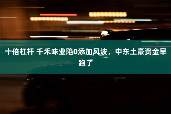 十倍杠杆 千禾味业陷0添加风波，中东土豪资金早跑了