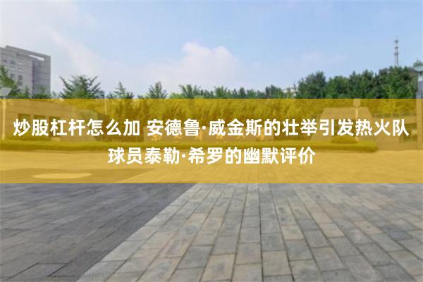 炒股杠杆怎么加 安德鲁·威金斯的壮举引发热火队球员泰勒·希罗的幽默评价