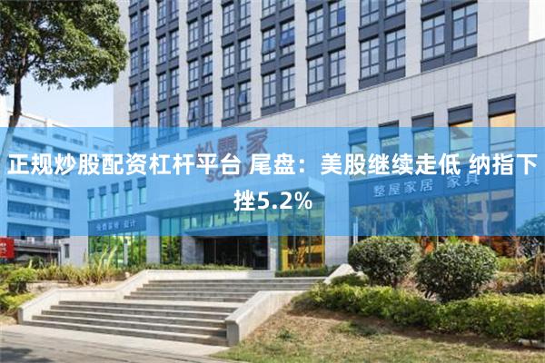 正规炒股配资杠杆平台 尾盘：美股继续走低 纳指下挫5.2%