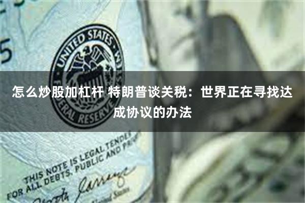 怎么炒股加杠杆 特朗普谈关税：世界正在寻找达成协议的办法