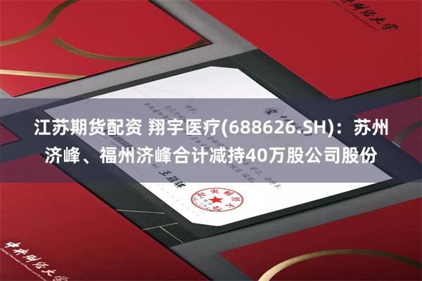 江苏期货配资 翔宇医疗(688626.SH)：苏州济峰、福州济峰合计减持40万股公司股份