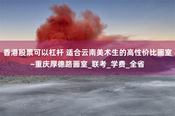 香港股票可以杠杆 适合云南美术生的高性价比画室~重庆厚德路画室_联考_学费_全省
