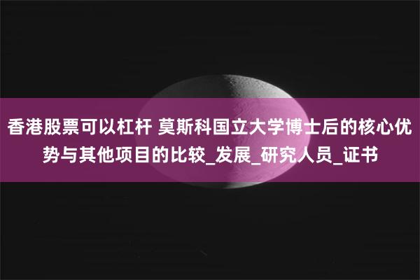 香港股票可以杠杆 莫斯科国立大学博士后的核心优势与其他项目的比较_发展_研究人员_证书