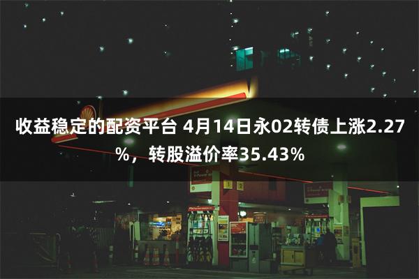 收益稳定的配资平台 4月14日永02转债上涨2.27%，转股溢价率35.43%