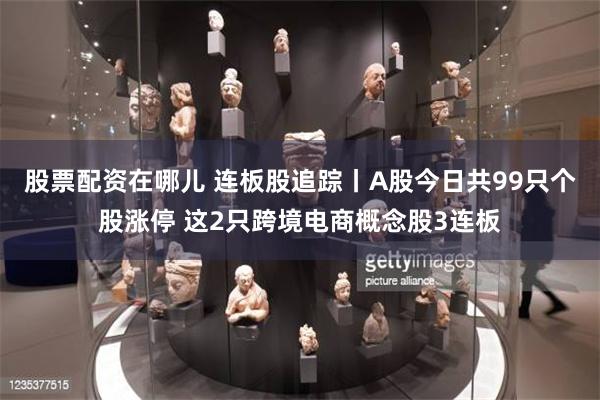 股票配资在哪儿 连板股追踪丨A股今日共99只个股涨停 这2只跨境电商概念股3连板