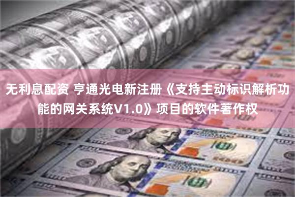 无利息配资 亨通光电新注册《支持主动标识解析功能的网关系统V1.0》项目的软件著作权
