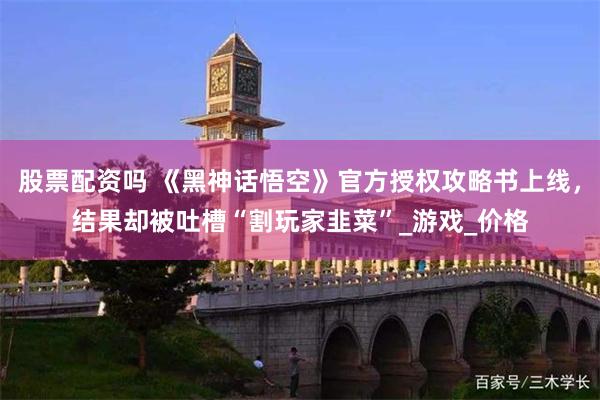股票配资吗 《黑神话悟空》官方授权攻略书上线，结果却被吐槽“割玩家韭菜”_游戏_价格