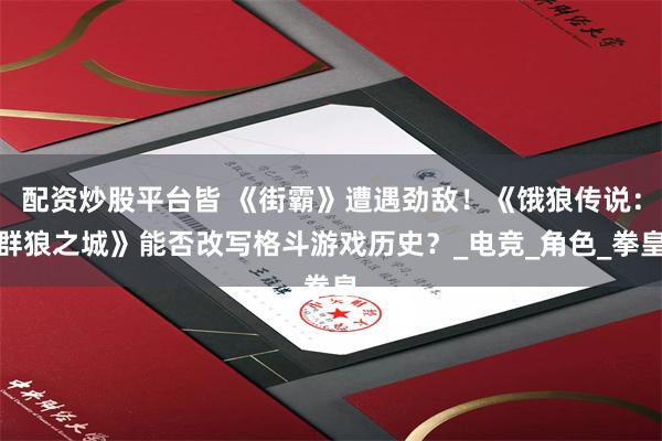 配资炒股平台皆 《街霸》遭遇劲敌！《饿狼传说：群狼之城》能否改写格斗游戏历史？_电竞_角色_拳皇