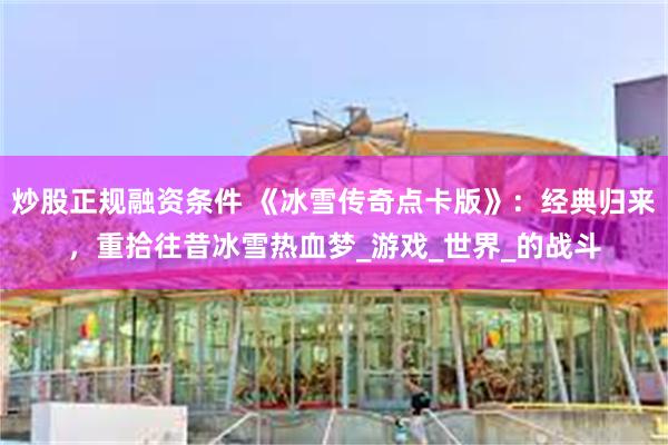 炒股正规融资条件 《冰雪传奇点卡版》：经典归来，重拾往昔冰雪热血梦_游戏_世界_的战斗