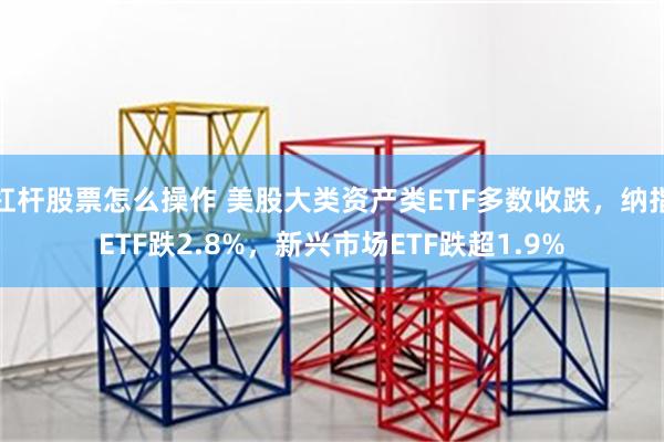 杠杆股票怎么操作 美股大类资产类ETF多数收跌，纳指ETF跌2.8%，新兴市场ETF跌超1.9%