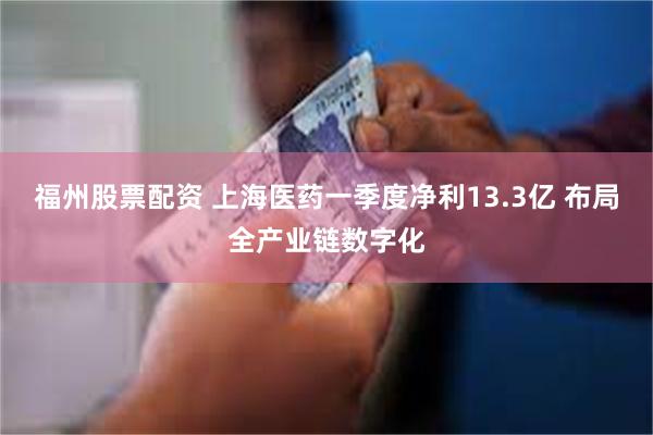 福州股票配资 上海医药一季度净利13.3亿 布局全产业链数字化