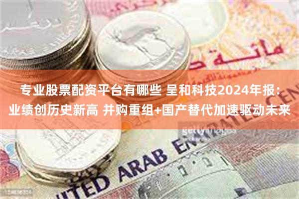专业股票配资平台有哪些 呈和科技2024年报：业绩创历史新高 并购重组+国产替代加速驱动未来