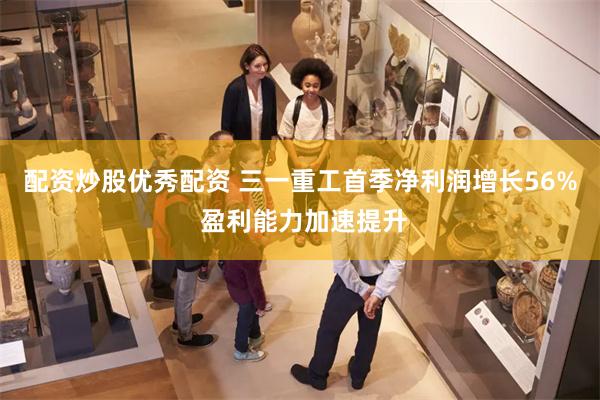 配资炒股优秀配资 三一重工首季净利润增长56% 盈利能力加速提升