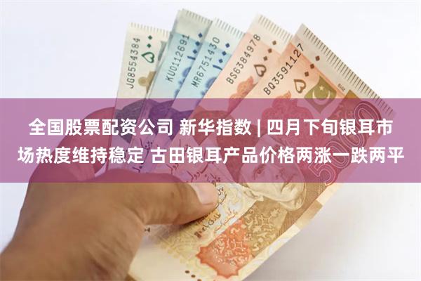 全国股票配资公司 新华指数 | 四月下旬银耳市场热度维持稳定 古田银耳产品价格两涨一跌两平