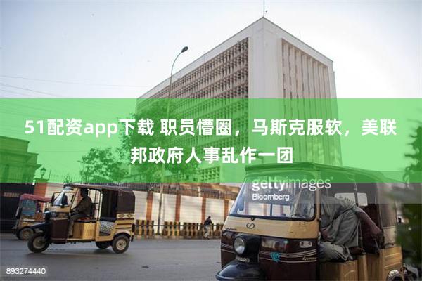 51配资app下载 职员懵圈，马斯克服软，美联邦政府人事乱作一团