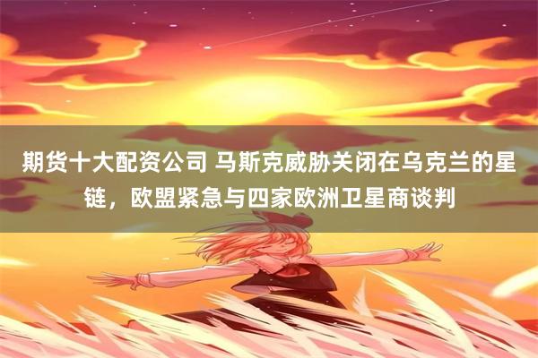 期货十大配资公司 马斯克威胁关闭在乌克兰的星链，欧盟紧急与四家欧洲卫星商谈判