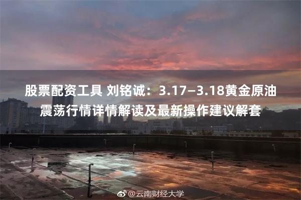 股票配资工具 刘铭诚：3.17—3.18黄金原油震荡行情详情解读及最新操作建议解套
