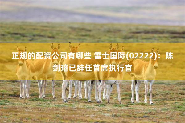 正规的配资公司有哪些 雷士国际(02222)：陈剑瑢已辞任首席执行官