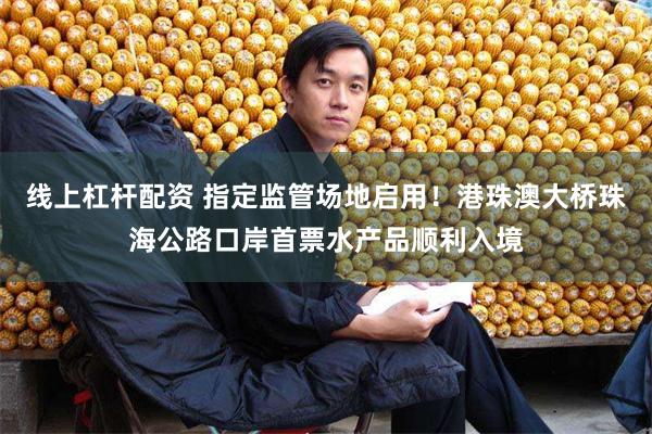 线上杠杆配资 指定监管场地启用！港珠澳大桥珠海公路口岸首票水产品顺利入境