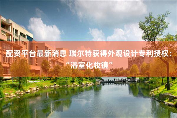 配资平台最新消息 瑞尔特获得外观设计专利授权：“浴室化妆镜”