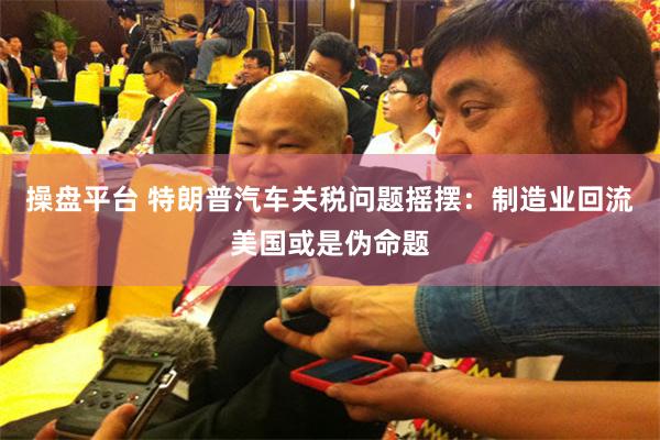 操盘平台 特朗普汽车关税问题摇摆：制造业回流美国或是伪命题