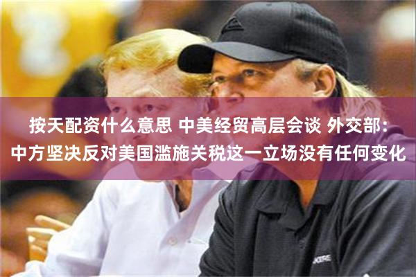 按天配资什么意思 中美经贸高层会谈 外交部：中方坚决反对美国滥施关税这一立场没有任何变化