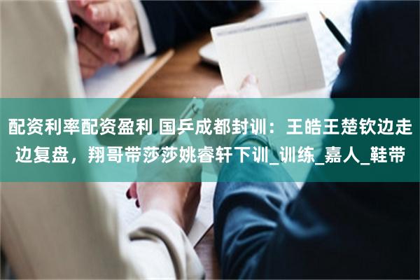 配资利率配资盈利 国乒成都封训：王皓王楚钦边走边复盘，翔哥带莎莎姚睿轩下训_训练_嘉人_鞋带