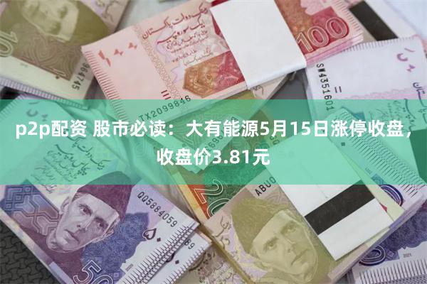 p2p配资 股市必读：大有能源5月15日涨停收盘，收盘价3.81元