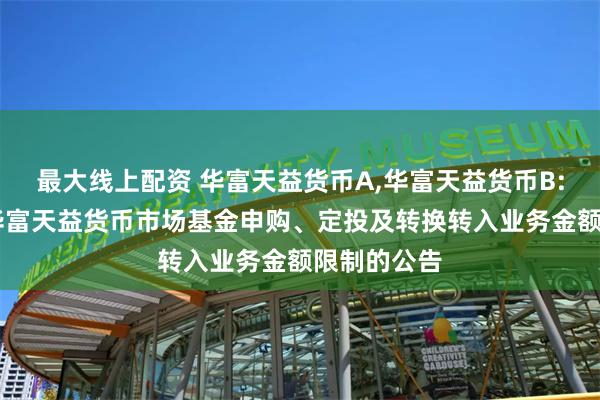 最大线上配资 华富天益货币A,华富天益货币B: 关于调整华富天益货币市场基金申购、定投及转换转入业务金额限制的公告