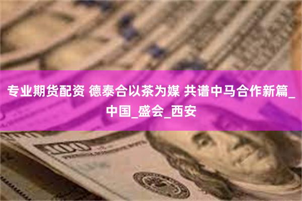 专业期货配资 德泰合以茶为媒 共谱中马合作新篇_中国_盛会_西安
