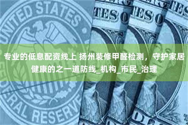 专业的低息配资线上 扬州装修甲醛检测，守护家居健康的之一道防线_机构_市民_治理