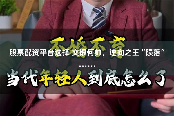 股票配资平台选择 交银何帅，逆向之王“陨落”……