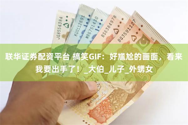 联华证券配资平台 搞笑GIF：好尴尬的画面，看来我要出手了！_大伯_儿子_外甥女