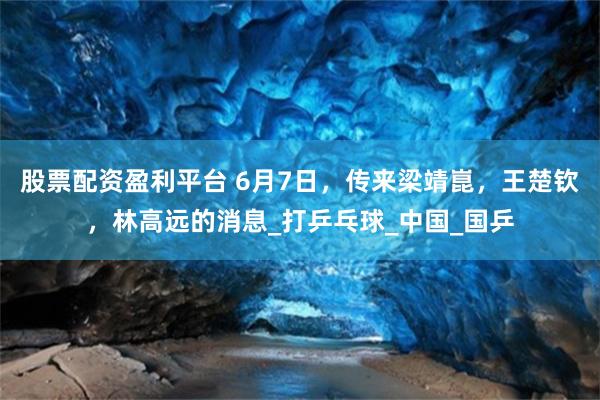 股票配资盈利平台 6月7日，传来梁靖崑，王楚钦，林高远的消息_打乒乓球_中国_国乒
