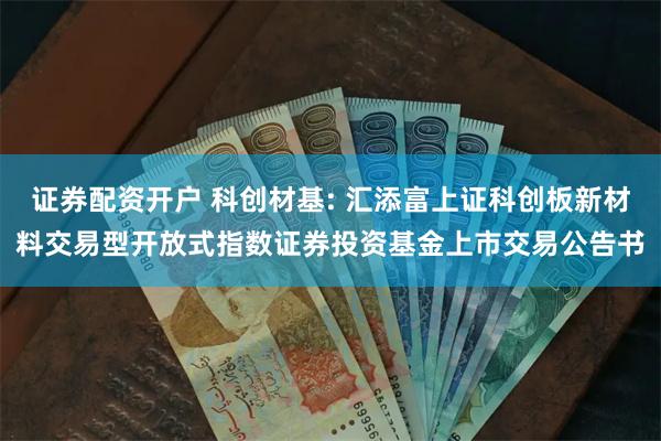 证券配资开户 科创材基: 汇添富上证科创板新材料交易型开放式指数证券投资基金上市交易公告书