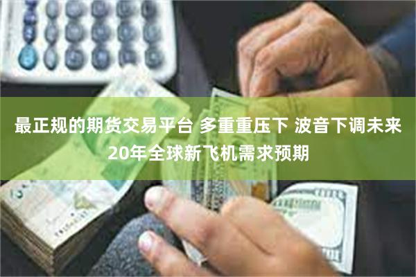 最正规的期货交易平台 多重重压下 波音下调未来20年全球新飞机需求预期