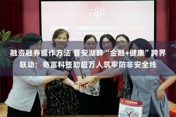 融资融券操作方法 晋安湖畔“金融+健康”跨界联动：奇富科技助超万人筑牢防非安全线