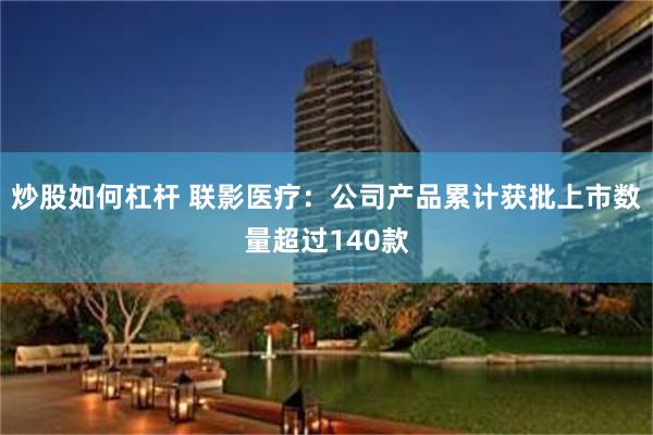 炒股如何杠杆 联影医疗：公司产品累计获批上市数量超过140款