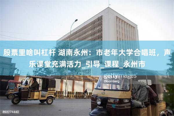 股票里啥叫杠杆 湖南永州：市老年大学合唱班，声乐课堂充满活力_引导_课程_永州市