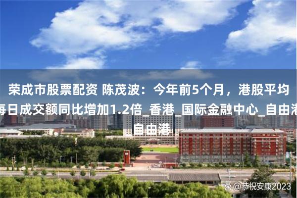荣成市股票配资 陈茂波：今年前5个月，港股平均每日成交额同比增加1.2倍_香港_国际金融中心_自由港