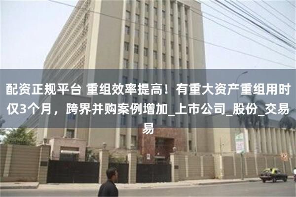 配资正规平台 重组效率提高！有重大资产重组用时仅3个月，跨界并购案例增加_上市公司_股份_交易